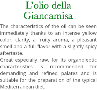L’olio della Giancamisa The characteristics of the oil can be seen immediately thanks to an intense yellow color, clarity, a fruity aroma, a pleasant smell and a full flavor with a slightly spicy aftertaste. Great especially raw, for its organoleptic characteristics is recommended for demanding and refined palates and is suitable for the preparation of the typical Mediterranean diet.