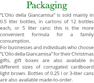Packaging “L’Olio della Giancamisa” is sold mainly in 0.5 liter bottles, in cartons of 12 bottles each, or 5 liter cans: this is the more convenient formula for a family consumption. For businesses and individuals who choose “L’Olio della Giancamisa” for their Christmas gifts, gift boxes are also available in different sizes of corrugated cardboard light brown. Bottles of 0.25 l or 3-liter cans are also available made-to-order.