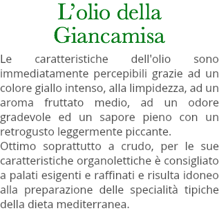 L’olio della Giancamisa Le caratteristiche dell'olio sono immediatamente percepibili grazie ad un colore giallo intenso, alla limpidezza, ad un aroma fruttato medio, ad un odore gradevole ed un sapore pieno con un retrogusto leggermente piccante. Ottimo soprattutto a crudo, per le sue caratteristiche organolettiche è consigliato a palati esigenti e raffinati e risulta idoneo alla preparazione delle specialità tipiche della dieta mediterranea. 