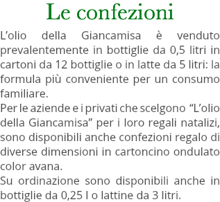 Le confezioni L’olio della Giancamisa è venduto prevalentemente in bottiglie da 0,5 litri in cartoni da 12 bottiglie o in latte da 5 litri: la formula più conveniente per un consumo familiare. Per le aziende e i privati che scelgono “L’olio della Giancamisa” per i loro regali natalizi, sono disponibili anche confezioni regalo di diverse dimensioni in cartoncino ondulato color avana. Su ordinazione sono disponibili anche in bottiglie da 0,25 l o lattine da 3 litri. 